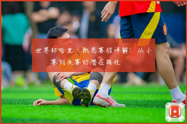 世界杯哈里·凯恩赛程详解：从小组赛到决赛的潜在路径