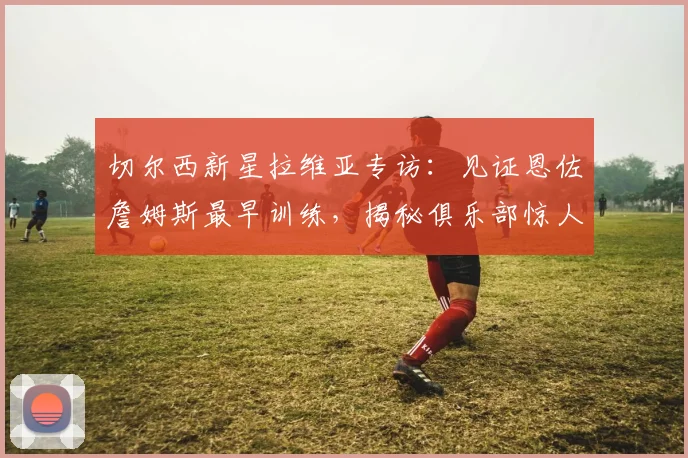 切尔西新星拉维亚专访：见证恩佐詹姆斯最早训练，揭秘俱乐部惊人成长秘诀