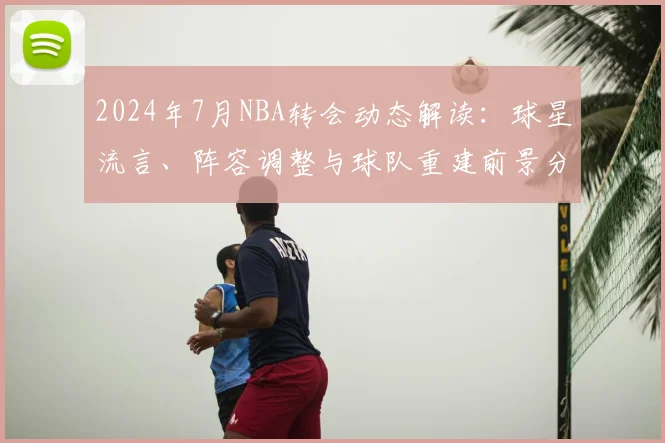 2024年7月NBA转会动态解读：球星流言、阵容调整与球队重建前景分析