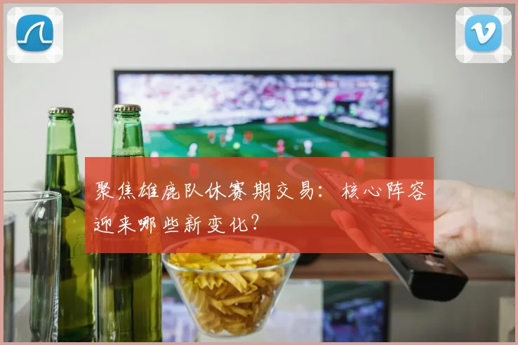 聚焦雄鹿队休赛期交易：核心阵容迎来哪些新变化？