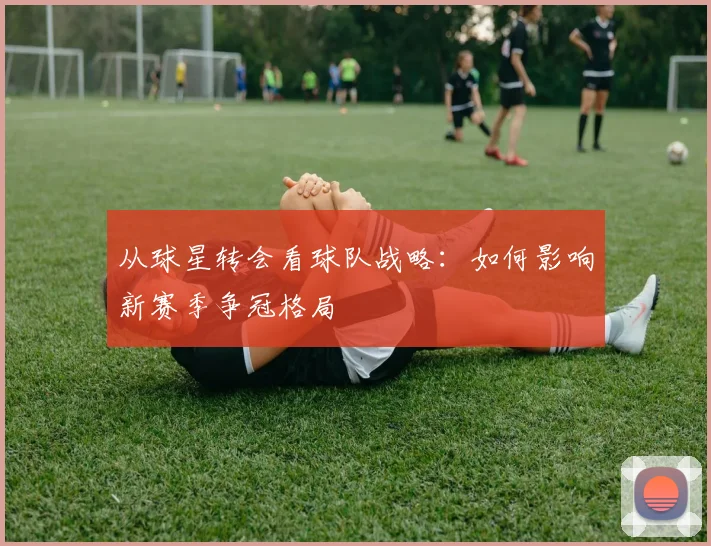 从球星转会看球队战略：如何影响新赛季争冠格局