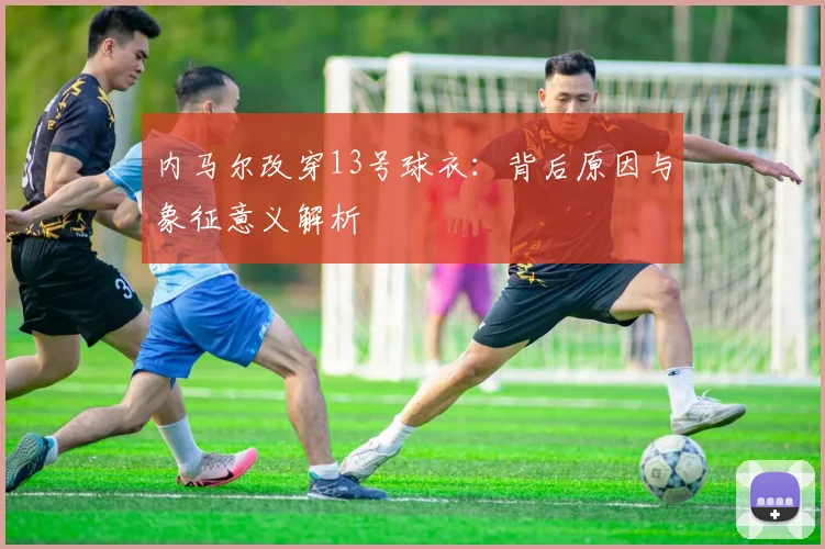 内马尔改穿13号球衣：背后原因与象征意义解析