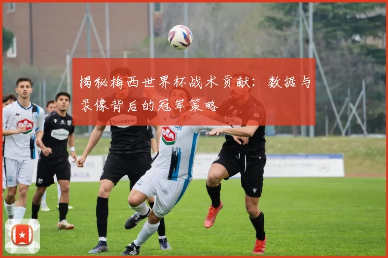 揭秘梅西世界杯战术贡献：数据与录像背后的冠军策略