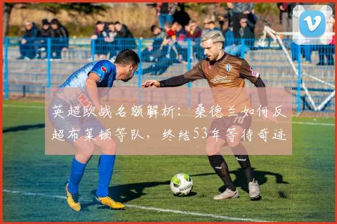 英超欧战名额解析：桑德兰如何反超布莱顿等队，终结53年等待奇迹