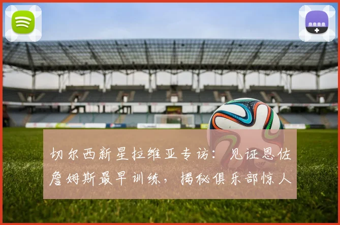 切尔西新星拉维亚专访：见证恩佐詹姆斯最早训练，揭秘俱乐部惊人成长秘诀