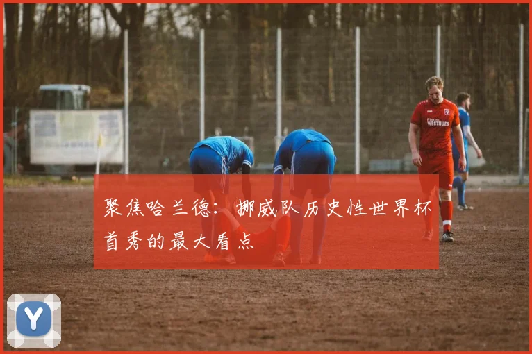 聚焦哈兰德:挪威队历史性世界杯首秀的最大看点