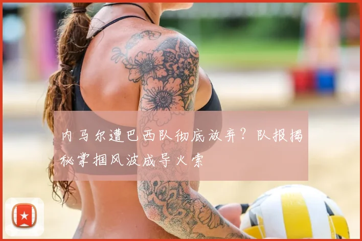 内马尔遭巴西队彻底放弃？队报揭秘掌掴风波成导火索