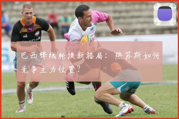 巴西锋线轮换新格局：热苏斯如何竞争主力位置？