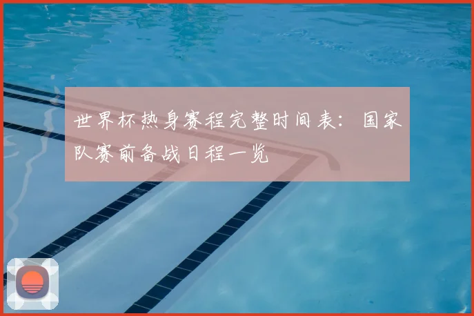 世界杯热身赛程完整时间表：国家队赛前备战日程一览