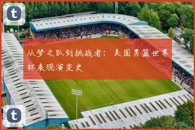 从梦之队到挑战者：美国男篮世界杯表现演变史
