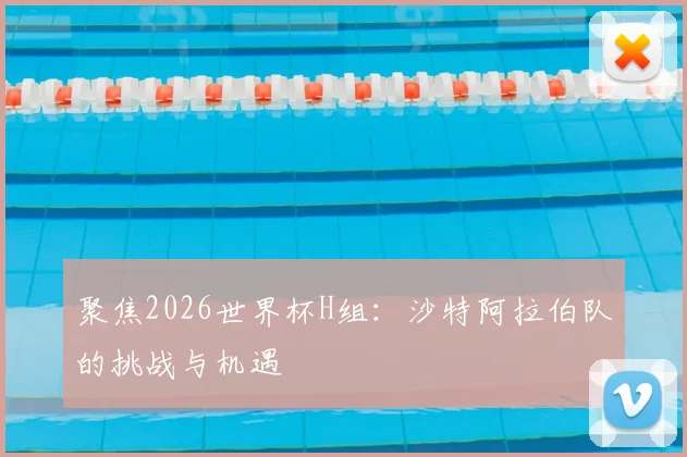 聚焦2026世界杯H组：沙特阿拉伯队的挑战与机遇