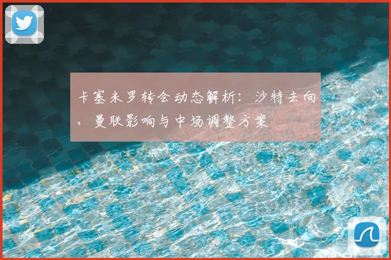 卡塞米罗转会动态解析：沙特去向、曼联影响与中场调整方案